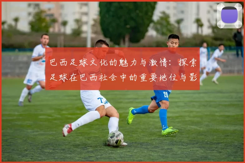 巴西足球文化的魅力与激情：探索足球在巴西社会中的重要地位与影响