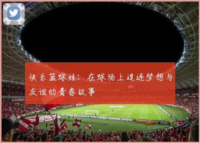快乐篮球娃：在球场上追逐梦想与友谊的青春故事