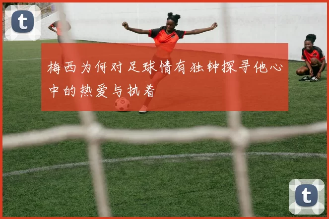梅西为何对足球情有独钟探寻他心中的热爱与执着